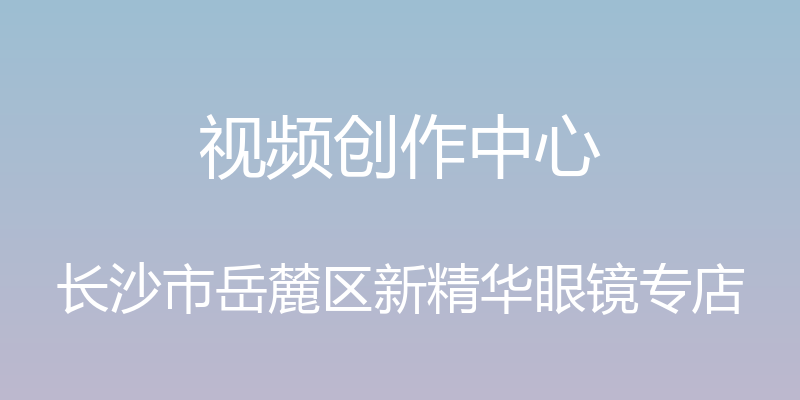 视频创作中心 - 长沙市岳麓区新精华眼镜专店